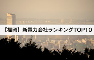 【福岡県】新電力会社ランキングTOP10｜九州電力との電気料金比較